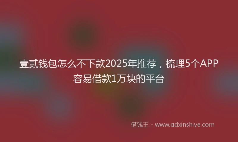 壹贰钱包怎么不下款2025年推荐，梳理5个APP容易借款1万块的平台