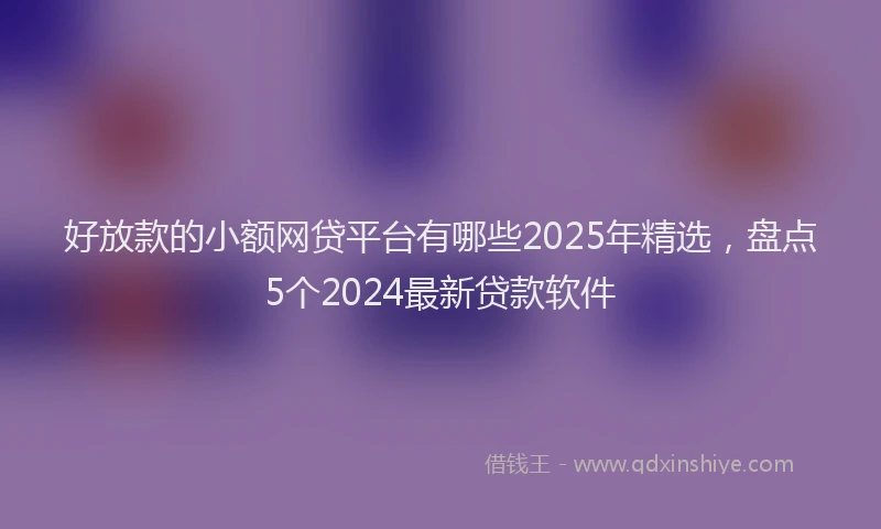 好放款的小额网贷平台有哪些2025年精选，盘点5个2024最新贷款软件