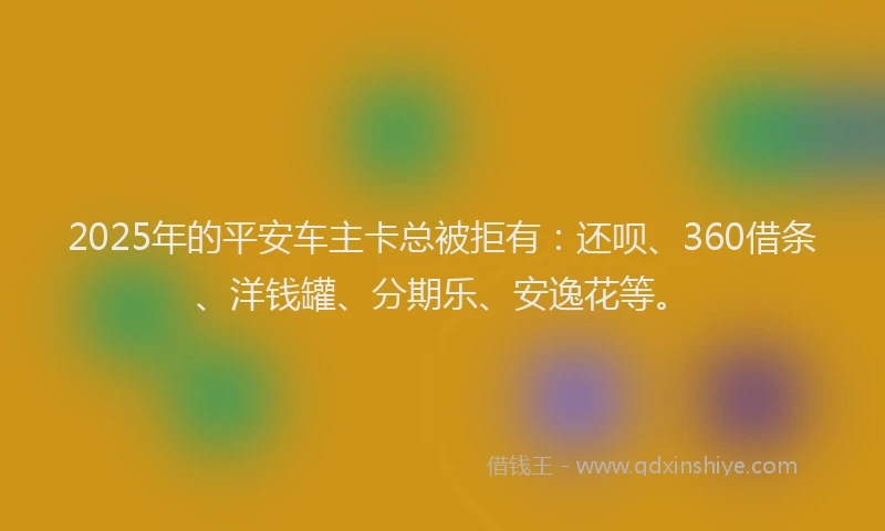 2025年的平安车主卡总被拒有：还呗、360借条、洋钱罐、分期乐、安逸花等。