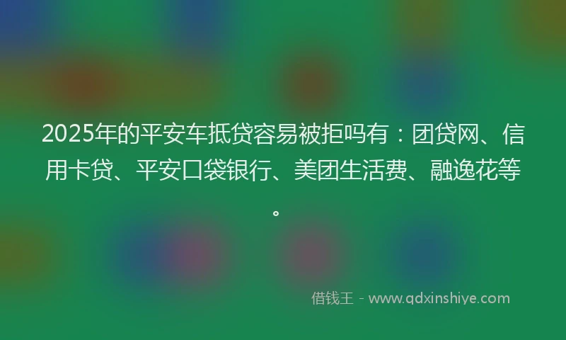 2025年的平安车抵贷容易被拒吗有：团贷网、信用卡贷、平安口袋银行、美团生活费、融逸花等。