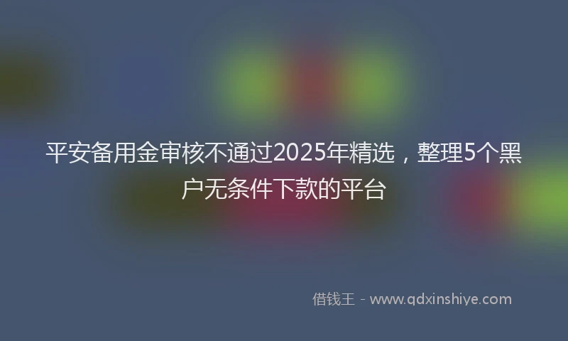 平安备用金审核不通过2025年精选，整理5个黑户无条件下款的平台