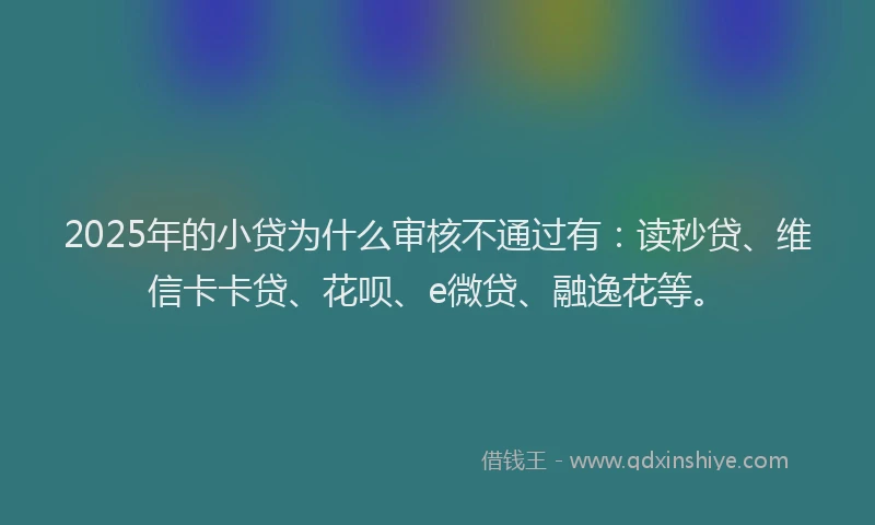 2025年的小贷为什么审核不通过有：读秒贷、维信卡卡贷、花呗、e微贷、融逸花等。
