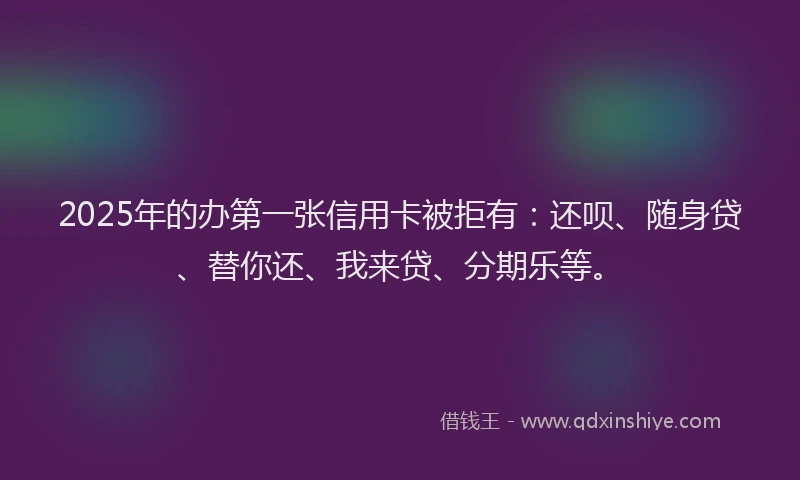 2025年的办第一张信用卡被拒有：还呗、随身贷、替你还、我来贷、分期乐等。