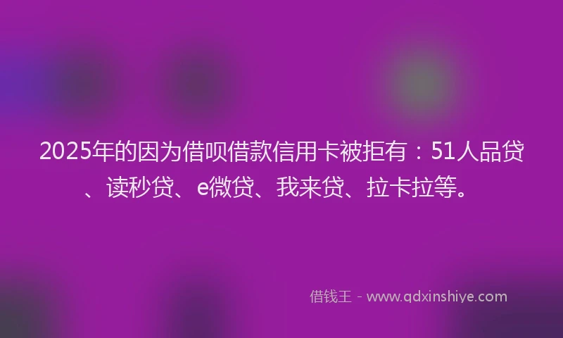2025年的因为借呗借款信用卡被拒有：51人品贷、读秒贷、e微贷、我来贷、拉卡拉等。