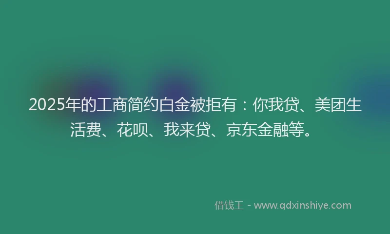 2025年的工商简约白金被拒有：你我贷、美团生活费、花呗、我来贷、京东金融等。