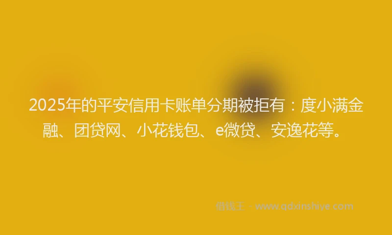 2025年的平安信用卡账单分期被拒有：度小满金融、团贷网、小花钱包、e微贷、安逸花等。