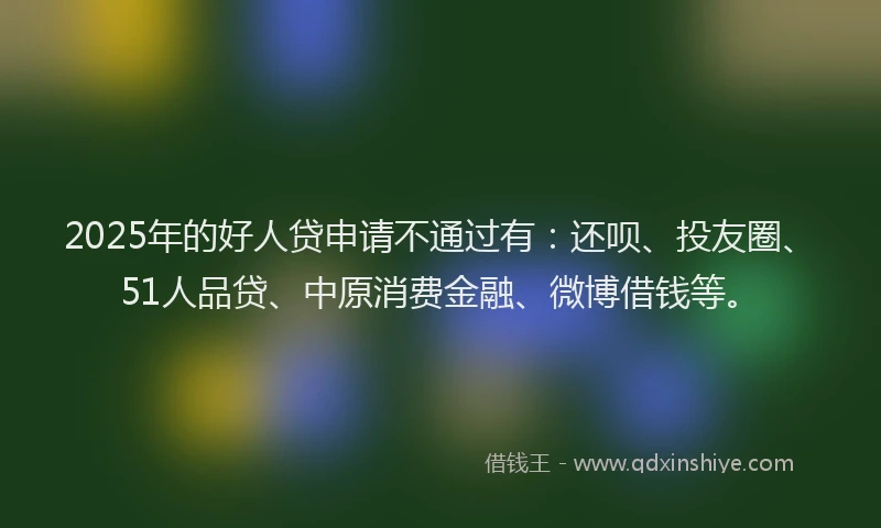 2025年的好人贷申请不通过有：还呗、投友圈、51人品贷、中原消费金融、微博借钱等。