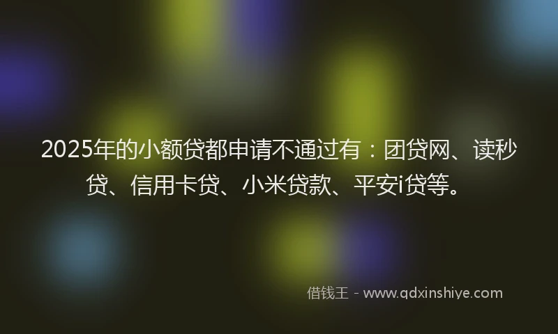 2025年的小额贷都申请不通过有：团贷网、读秒贷、信用卡贷、小米贷款、平安i贷等。