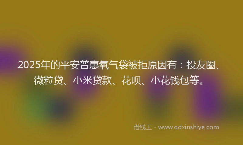 2025年的平安普惠氧气袋被拒原因有：投友圈、微粒贷、小米贷款、花呗、小花钱包等。