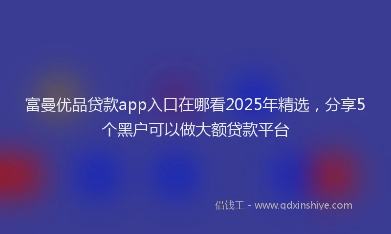 富曼优品贷款app入口在哪看2025年精选，分享5个黑户可以做大额贷款平台