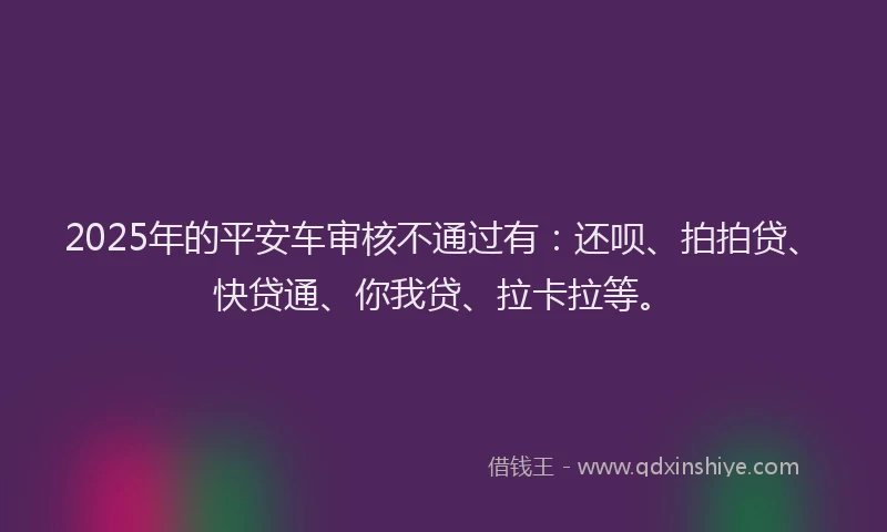 2025年的平安车审核不通过有：还呗、拍拍贷、快贷通、你我贷、拉卡拉等。