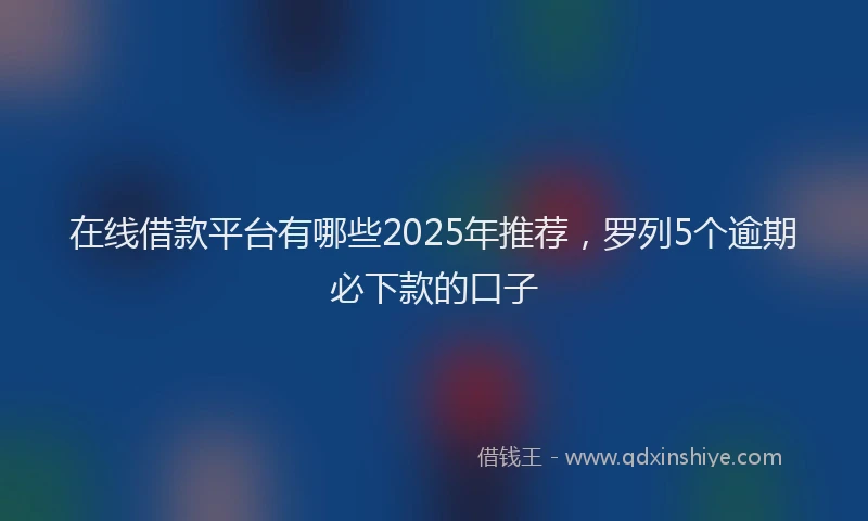 在线借款平台有哪些2025年推荐，罗列5个逾期必下款的口子