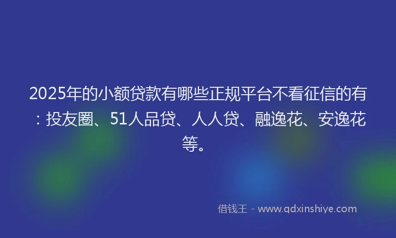 2025年的小额贷款有哪些正规平台不看征信的有：投友圈、51人品贷、人人贷、融逸花、安逸花等。