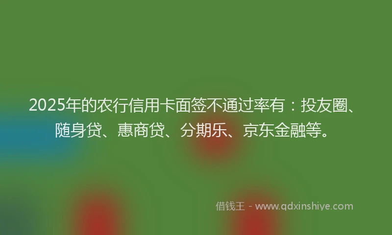 2025年的农行信用卡面签不通过率有：投友圈、随身贷、惠商贷、分期乐、京东金融等。