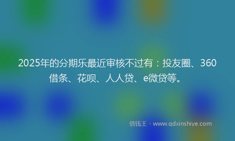2025年的分期乐最近审核不过有：投友圈、360借条、花呗、人人贷、e微贷等。