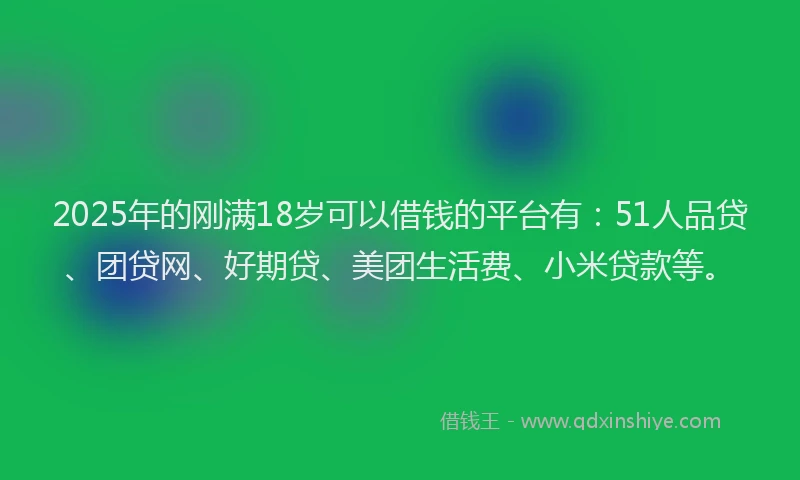 2025年的刚满18岁可以借钱的平台有：51人品贷、团贷网、好期贷、美团生活费、小米贷款等。