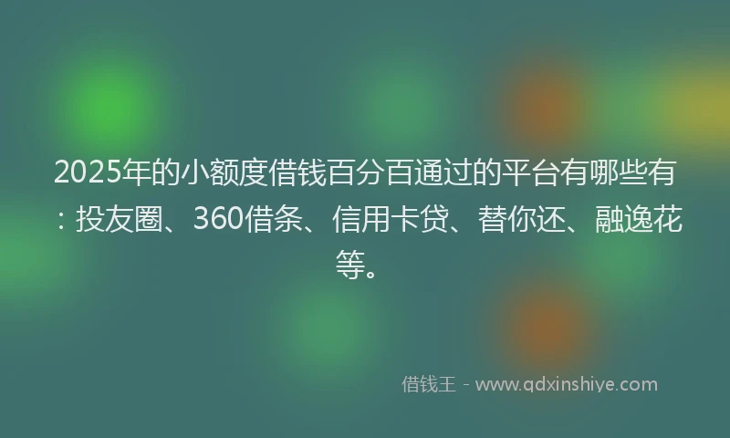 2025年的小额度借钱百分百通过的平台有哪些有：投友圈、360借条、信用卡贷、替你还、融逸花等。
