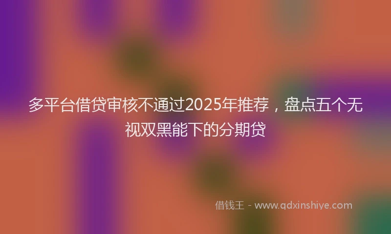 多平台借贷审核不通过2025年推荐，盘点五个无视双黑能下的分期贷