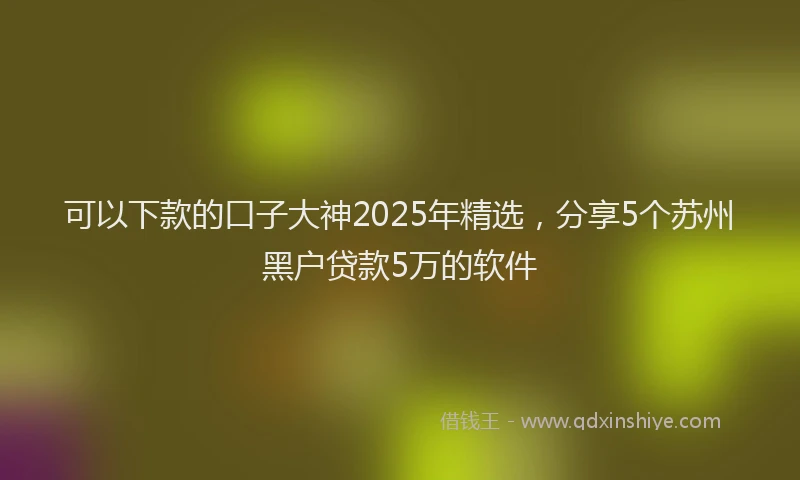 可以下款的口子大神2025年精选，分享5个苏州黑户贷款5万的软件
