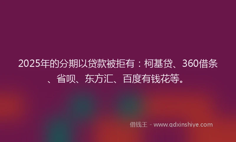 2025年的分期以贷款被拒有：柯基贷、360借条、省呗、东方汇、百度有钱花等。