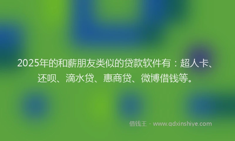 2025年的和薪朋友类似的贷款软件有：超人卡、还呗、滴水贷、惠商贷、微博借钱等。