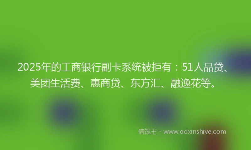 2025年的工商银行副卡系统被拒有：51人品贷、美团生活费、惠商贷、东方汇、融逸花等。