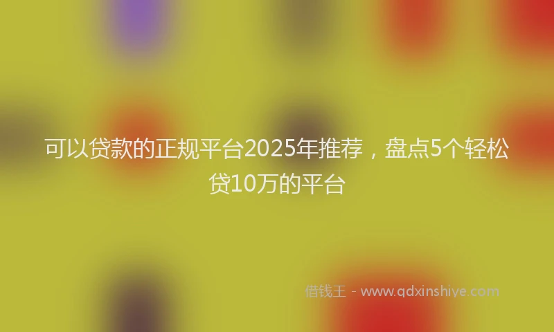 可以贷款的正规平台2025年推荐，盘点5个轻松贷10万的平台