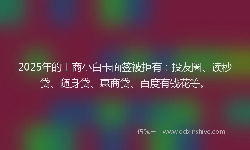 2025年的工商小白卡面签被拒有：投友圈、读秒贷、随身贷、惠商贷、百度有钱花等。