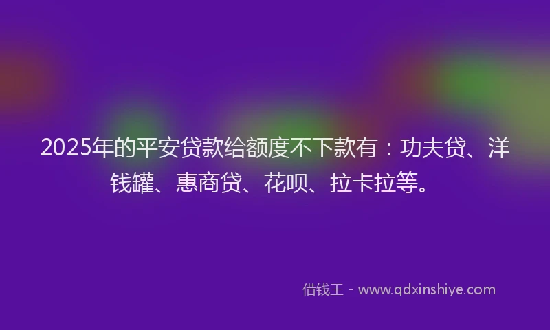 2025年的平安贷款给额度不下款有：功夫贷、洋钱罐、惠商贷、花呗、拉卡拉等。