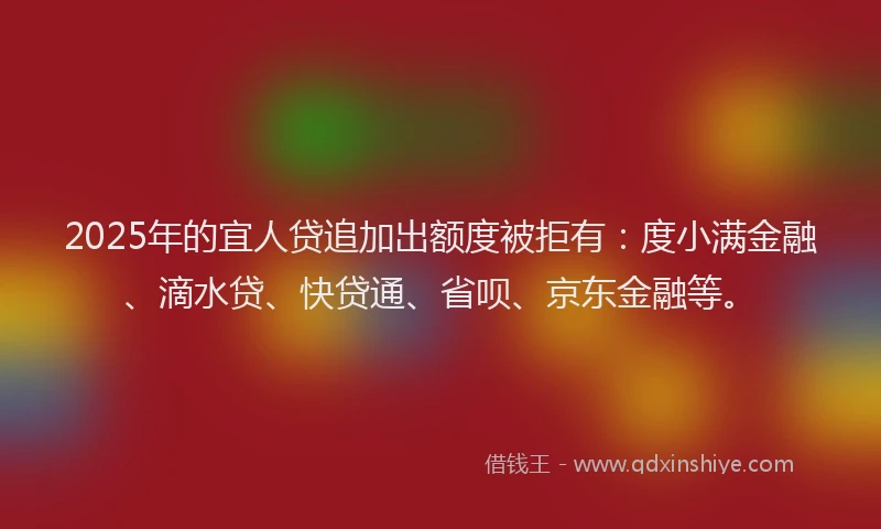 2025年的宜人贷追加出额度被拒有：度小满金融、滴水贷、快贷通、省呗、京东金融等。