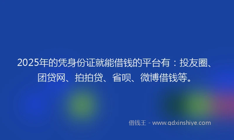 2025年的凭身份证就能借钱的平台有：投友圈、团贷网、拍拍贷、省呗、微博借钱等。