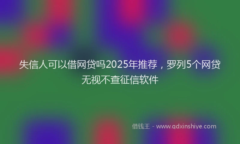 失信人可以借网贷吗2025年推荐，罗列5个网贷无视不查征信软件