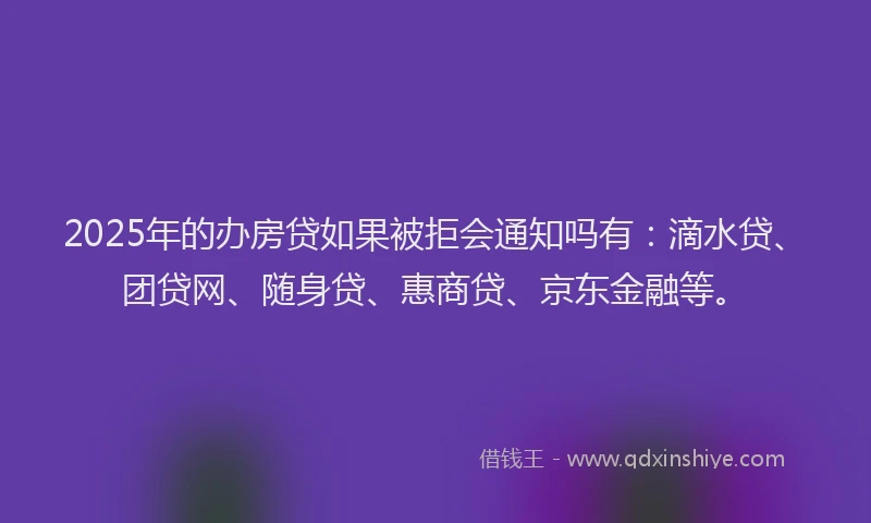 2025年的办房贷如果被拒会通知吗有：滴水贷、团贷网、随身贷、惠商贷、京东金融等。