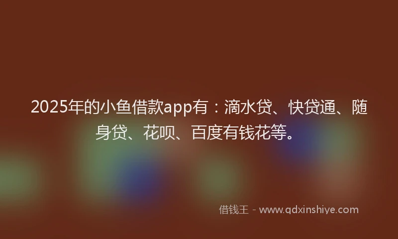2025年的小鱼借款app有：滴水贷、快贷通、随身贷、花呗、百度有钱花等。