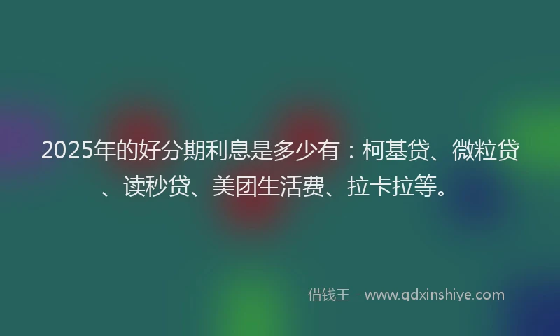 2025年的好分期利息是多少有：柯基贷、微粒贷、读秒贷、美团生活费、拉卡拉等。