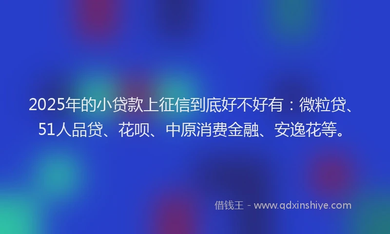2025年的小贷款上征信到底好不好有：微粒贷、51人品贷、花呗、中原消费金融、安逸花等。