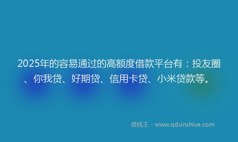 2025年的容易通过的高额度借款平台有：投友圈、你我贷、好期贷、信用卡贷、小米贷款等。