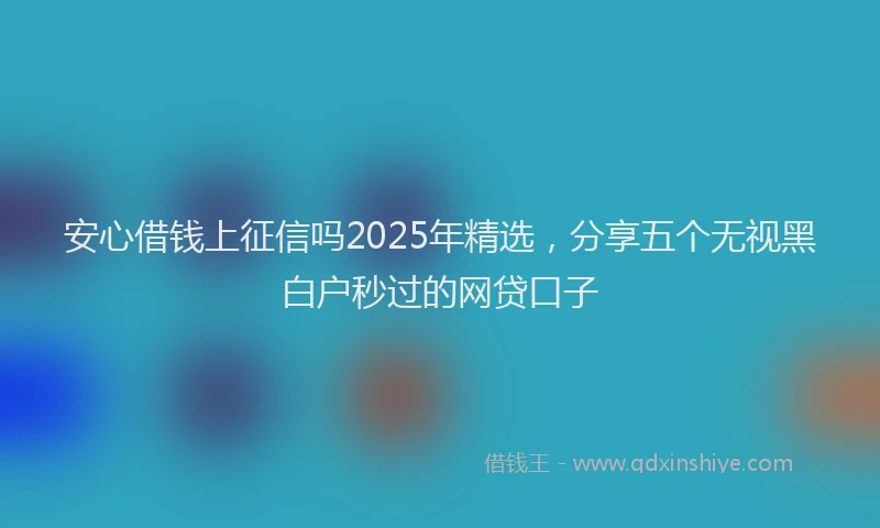 安心借钱上征信吗2025年精选，分享五个无视黑白户秒过的网贷口子