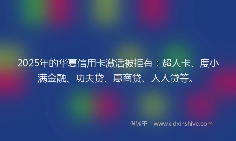 2025年的华夏信用卡激活被拒有：超人卡、度小满金融、功夫贷、惠商贷、人人贷等。