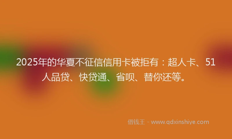 2025年的华夏不征信信用卡被拒有：超人卡、51人品贷、快贷通、省呗、替你还等。