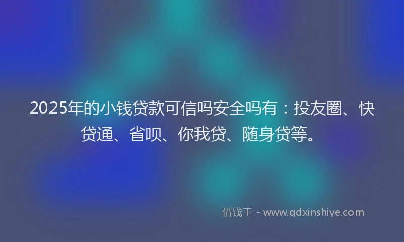 2025年的小钱贷款可信吗安全吗有：投友圈、快贷通、省呗、你我贷、随身贷等。