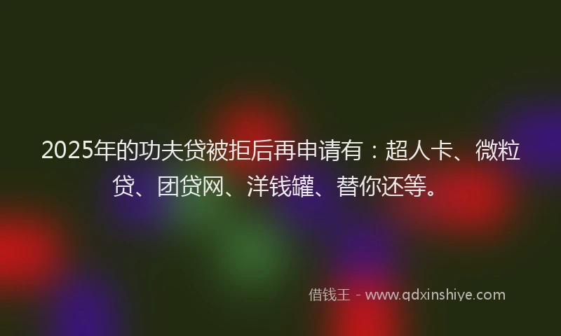 2025年的功夫贷被拒后再申请有：超人卡、微粒贷、团贷网、洋钱罐、替你还等。