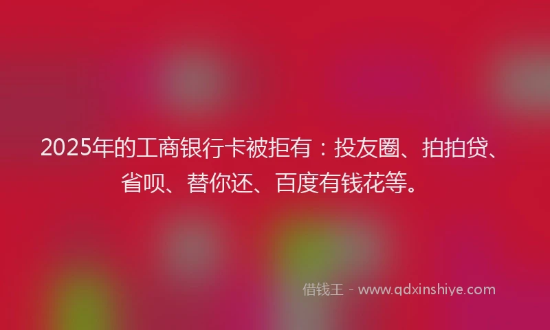 2025年的工商银行卡被拒有：投友圈、拍拍贷、省呗、替你还、百度有钱花等。