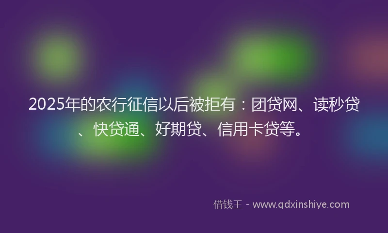2025年的农行征信以后被拒有：团贷网、读秒贷、快贷通、好期贷、信用卡贷等。