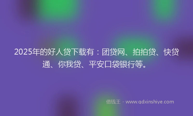 2025年的好人贷下载有：团贷网、拍拍贷、快贷通、你我贷、平安口袋银行等。