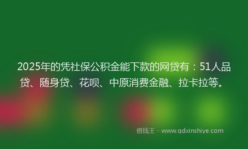 2025年的凭社保公积金能下款的网贷有：51人品贷、随身贷、花呗、中原消费金融、拉卡拉等。