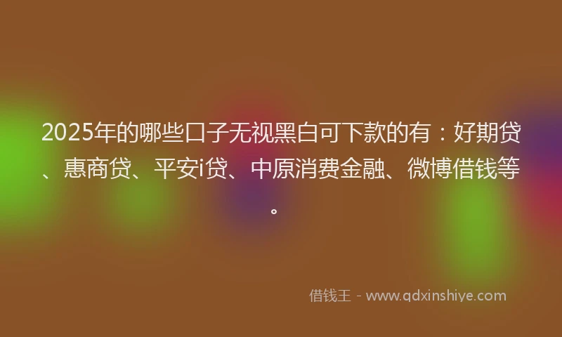 2025年的哪些口子无视黑白可下款的有：好期贷、惠商贷、平安i贷、中原消费金融、微博借钱等。