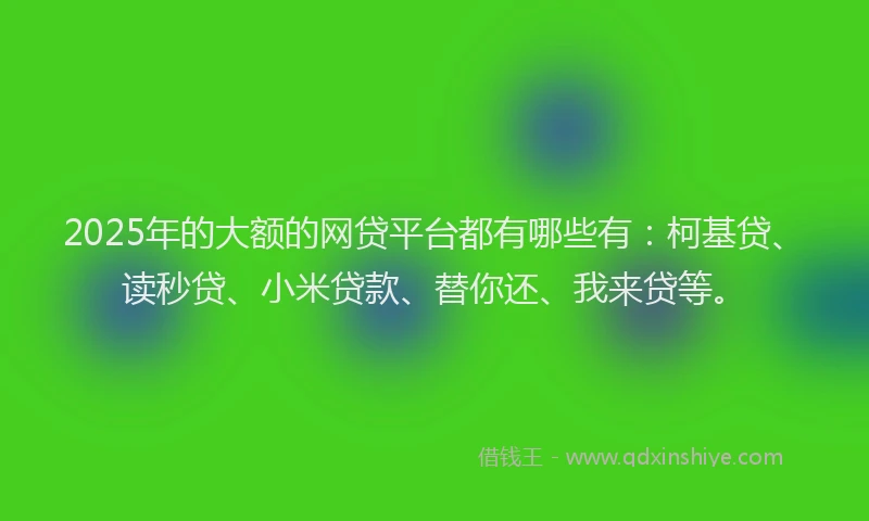 2025年的大额的网贷平台都有哪些有：柯基贷、读秒贷、小米贷款、替你还、我来贷等。
