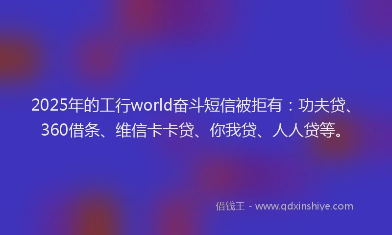 2025年的工行world奋斗短信被拒有：功夫贷、360借条、维信卡卡贷、你我贷、人人贷等。