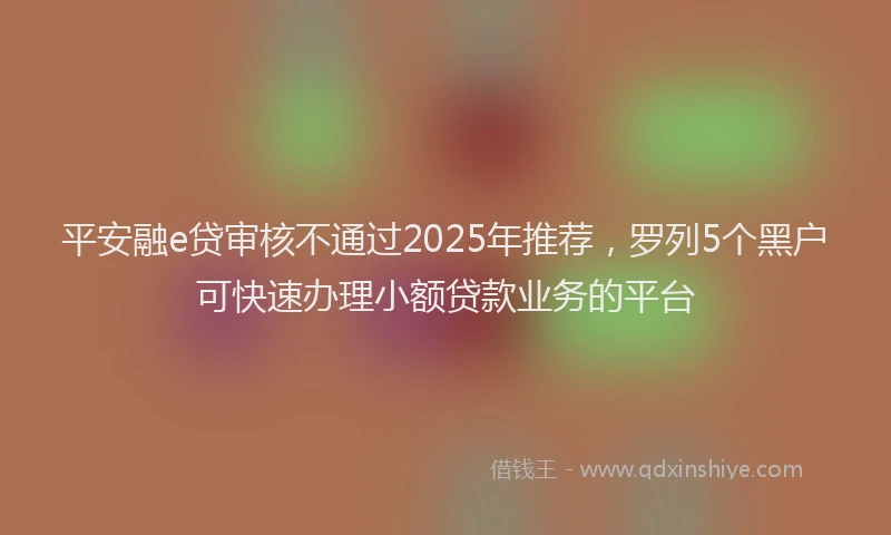 平安融e贷审核不通过2025年推荐，罗列5个黑户可快速办理小额贷款业务的平台